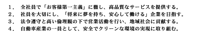 １．全社員で「お客様第一主義」に徹し、高品質なサービスを提供する。２．社員を大切にし、「将来に夢を持ち、安心して働ける」企業を目指す。３．法令遵守と高い倫理観の下で営業活動を行い、地域社会に貢献する。４．自動車産業の一員として、安全でクリーンな環境の実現に取り組む。