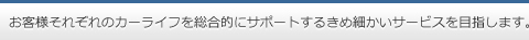お客様それぞれのカーライフを総合的にサポートするきめ細かいサービスを目指します。